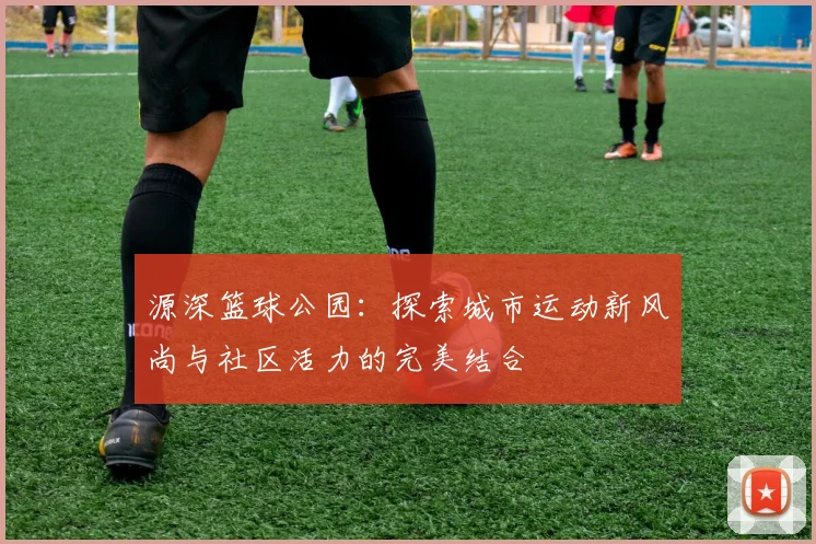 源深篮球公园：探索城市运动新风尚与社区活力的完美结合